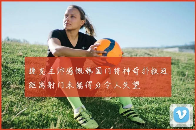 捷克主帅感慨韩国门将神奇扑救近距离射门未能得分令人失望