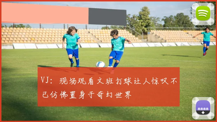 VJ：现场观看文班打球让人惊叹不已仿佛置身于奇幻世界