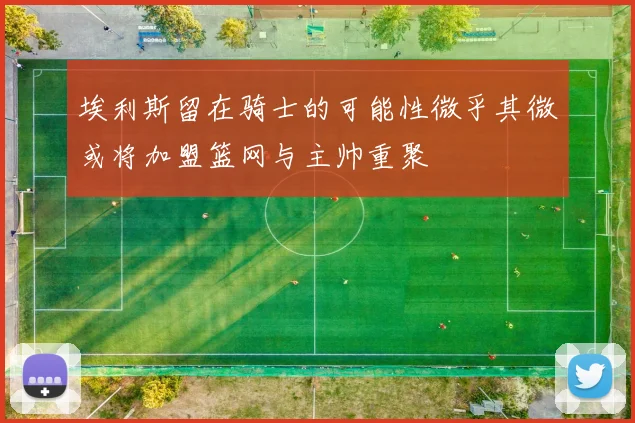 埃利斯留在骑士的可能性微乎其微或将加盟篮网与主帅重聚