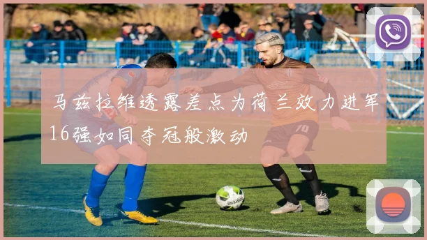 马兹拉维透露差点为荷兰效力进军16强如同夺冠般激动