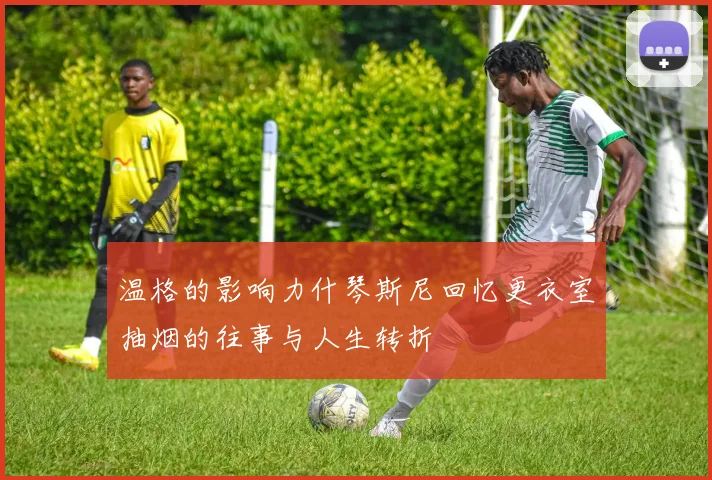 温格的影响力什琴斯尼回忆更衣室抽烟的往事与人生转折
