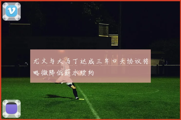 尤文与大马丁达成三年口头协议将略微降低薪水续约